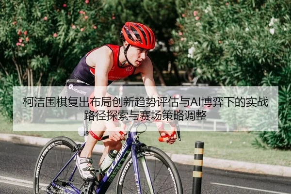 ke-jie-wei-qi-fu-chu-bu-ju-chuang-xin-qu-shi-ping-gu-yu-bo-yi-xia-de-shi-zhan-lu-jing-tan-suo-yu-sai-chang-ce-lve-tiao-2-473.jpg